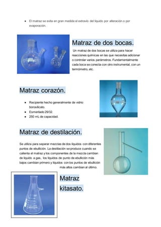● El matraz se evita en gran medida el extravío del líquido por alteración o por
evaporación.
Matraz de dos bocas.
Un matraz de dos bocas se utiliza para hacer
reacciones químicas en las que necesitas adicionar
o controlar varios parámetros. Fundamentalmente
cada boca se conecta con otro instrumental, con un
termómetro, etc.
Matraz corazón.
● Recipiente hecho generalmente de vidrio
borosilicato.
● Esmerilado 29/32.
● 250 mL de capacidad.
Matraz de destilación.
Se utiliza para separar mezclas de dos líquidos con diferentes
puntos de ebullición. La destilación se produce cuando se
calienta el matraz y los componentes de la mezcla cambian
de líquido a gas, los líquidos de punto de ebullición más
bajos cambian primero y líquidos con los puntos de ebullición
más altos cambian al último.
Matraz
kitasato.
 