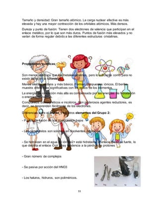 11
Tamaño y densidad: Gran tamaño atómico. La carga nuclear efectiva es más
elevada y hay una mayor contracción de los orbitales atómicos. Más densos.
Dureza y punto de fusión: Tienen dos electrones de valencia que participan en el
enlace metálico, por lo que son más duros. Puntos de fusión más elevados y no
varían de forma regular debido a las diferentes estructuras cristalinas.
Propiedades químicas
Son menos reactivos que los metales alcalinos, pero lo suficiente como para no
existir libres en la naturaleza.
Menos electropositivos y más básico. Forman compuestos iónicos. El berilio
muestra diferencias significativas con los restos de los elementos.
La energía de ionización más alta es compensada por las energías de hidratación
o energías reticulares.
Compuestos diamagnéticos e incoloros. Son poderosos agentes reductores, es
decir, se desprenden fácilmente de los electrones.
Diferencias entre el Berilio y los otros elementos del Grupo 2:
- Puntos de fusión de sus compuestos bajos
- Los compuestos son solubles en disolventes orgánicos.
- Se hidrolizan en el agua. El ión Be2+ está hidratado. El enlace Be-O es fuerte, lo
que debilita el enlace O-H y hay tendencia a la pérdida de protones
- Gran número de complejos
- Se pasiva por acción del HNO3
- Los haluros, hidruros, son poliméricos.
 