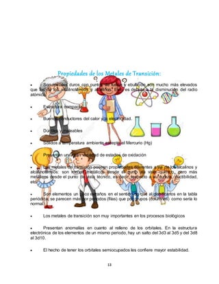 13
Propiedades de los Metales de Transición:
 Son metales duros con puntos de fusión y ebullición son mucho más elevados
que los de los alcalinotérreos y alcalinos. Esto es debido a la disminución del radio
atómico.
 Estructura compacta
 Buenos conductores del calor y la electricidad.
 Dúctiles y maleables
 Sólidos a temperatura ambiente excepto el Mercurio (Hg)
 Presentan una gran variedad de estados de oxidación
 Los metales de transición poseen propiedades diferentes a las de los alcalinos y
alcalinotérreos: son menos metálicos desde el punto de vista químico, pero más
metálicos desde el punto de vista técnico, es decir, respecto a su dureza, ductibilidad,
etc.
 Son elementos un poco extraños en el sentido de que al clasificarlos en la tabla
periódica, se parecen más por periodos (filas) que por grupos (columnas) como sería lo
normal.
 Los metales de transición son muy importantes en los procesos biológicos
 Presentan anomalías en cuanto al relleno de los orbitales. En la estructura
electrónica de los elementos de un mismo periodo, hay un salto del 3d3 al 3d5 y del 3d8
al 3d10.
 El hecho de tener los orbitales semiocupados les confiere mayor estabilidad.
 