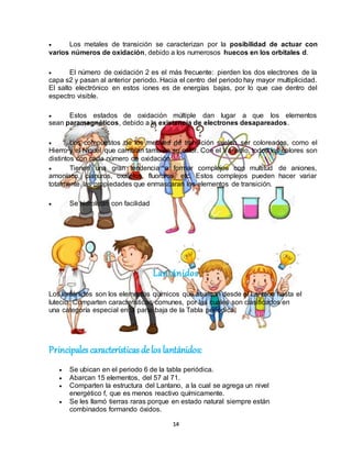 14
 Los metales de transición se caracterizan por la posibilidad de actuar con
varios números de oxidación, debido a los numerosos huecos en los orbitales d.
 El número de oxidación 2 es el más frecuente: pierden los dos electrones de la
capa s2 y pasan al anterior periodo. Hacia el centro del periodo hay mayor multiplicidad.
El salto electrónico en estos iones es de energías bajas, por lo que cae dentro del
espectro visible.
 Estos estados de oxidación múltiple dan lugar a que los elementos
sean paramagnéticos, debido a la existencia de electrones desapareados.
 Los compuestos de los metales de transición suelen ser coloreados, como el
Hierro y el Níquel que cambian también su color. Con el Vanadio, todos los colores son
distintos con cada número de oxidación.
 Tienen una gran tendencia a formar complejos con multitud de aniones,
amoníaco, cianuros, oxalatos, fluoruros, etc. Estos complejos pueden hacer variar
totalmente las propiedades que enmascaran los elementos de transición.
 Se hidrolizan con facilidad
Lantánidos
Los lantánidos son los elementos químicos que abarcan desde el Lantano hasta el
lutecio. Comparten características comunes, por las cuales son clasificados en
una categoría especial en la parte baja de la Tabla periódica.
Principales características delos lantánidos:
 Se ubican en el periodo 6 de la tabla periódica.
 Abarcan 15 elementos, del 57 al 71.
 Comparten la estructura del Lantano, a la cual se agrega un nivel
energético f, que es menos reactivo químicamente.
 Se les llamó tierras raras porque en estado natural siempre están
combinados formando óxidos.
 