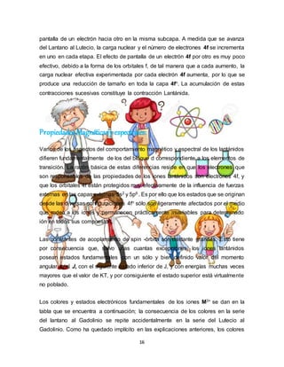 16
pantalla de un electrón hacia otro en la misma subcapa. A medida que se avanza
del Lantano al Lutecio, la carga nuclear y el número de electrones 4f se incrementa
en uno en cada etapa. El efecto de pantalla de un electrón 4f por otro es muy poco
efectivo, debido a la forma de los orbitales f, de tal manera que a cada aumento, la
carga nuclear efectiva experimentada por cada electrón 4f aumenta, por lo que se
produce una reducción de tamaño en toda la capa 4fn. La acumulación de estas
contracciones sucesivas constituye la contracción Lantánida.
Propiedades Magnéticasy espectrales:
Varios de los aspectos del comportamiento magnético y espectral de los lantánidos
difieren fundamentalmente de los del bloque d correspondiente a los elementos de
transición. La razón básica de estas diferencias reside en que los electrones que
son responsables de las propiedades de los iones lantánidos son electrones 4f, y
que los orbitales 4f están protegidos muy efectivamente de la influencia de fuerzas
externas en las capas externas 5s2 y 5p6 . Es por ello que los estados que se originan
desde las diversas configuraciones 4fn sólo son ligeramente afectados por el medio
que rodea a los iones y permanecen prácticamente invariables para determinado
ión en todos sus compuestos.
Las constantes de acoplamiento de spin -órbita son bastante grandes. Esto tiene
por consecuencia que, salvo unas cuantas excepciones, los iones lantánidos
posean estados fundamentales con un sólo y bien definido valor del momento
angular total J, con el siguiente estado inferior de J, y con energías muchas veces
mayores que el valor de KT, y por consiguiente el estado superior está virtualmente
no poblado.
Los colores y estados electrónicos fundamentales de los iones M3+ se dan en la
tabla que se encuentra a continuación; la consecuencia de los colores en la serie
del lantano al Gadolinio se repite accidentalmente en la serie del Lutecio al
Gadolinio. Como ha quedado implícito en las explicaciones anteriores, los colores
 