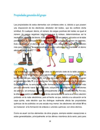 18
Propiedades generalesdelgrupo
Las propiedades de estos elementos son similares entre si, debido a que poseen
una disposición de los electrones alrededor del núcleo, que les confiere dicha
similitud. En cualquier átomo, el número de cargas positivas del núcleo es igual al
número de cargas negativas (electrones) que lo rodean, determinándose así la
neutralidad eléctrica del átomo. Estos elementos se encuentran ubicados en la tabla
periódica uno a continuación del otro a medida que aumenta el número de protones.
Esto significa que el elemento que sucede a otro, debe tener además un electrón
más para balancear la carga positiva del protón adicional y así mantener el átomo
eléctricamente neutro.
Estructura atómica
Los actínidos se continúan unos a otros en el periodo siete de la tabla periódica.
Cada uno tiene 86 (ochenta y seis) electrones dispuestos de manera similar a la de
los átomos del gas noble radón, con tres electrones más que se pueden disponer
en los orbitales 6dy 7f, y con electrones adicionales empaquetados en los orbitales.
Específicamente, la serie se encuentra formada por la inserción de un electrón más
por cada elemento nuevo que se sucede, subyacente en el orbital 5f. Los electrones
de valencia, sin embargo, se hallan principalmente en los orbitales 6d y 7s. Por eso,
la diferencia patrón entre los átomos de los elementos de la serie es el único electrón
profundo en la nube electrónica; pero el hecho es que, debido a su ubicación en la
capa quinta, este electrón que los distingue realmente afecta las propiedades
químicas de los actínidos en una escala muy menor; los electrones del orbital 5f no
se involucran el la formación de enlaces o uniones químicas con otros átomos.
Como es usual con los elementos de otros grupos, siempre existen excepciones a
estas generalidades, principalmente en los últimos miembros de la serie; pero para
 