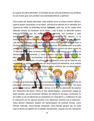 19
la mayoría de estos elementos, el concepto de una serie de actínidos muy similares
es una buena guía para predecir sus propiedades físicas y químicas.
Como todos los demás elementos cada actínido tiene su propio numero atómico,
igual al número de protones en el núcleo, asimismo los átomos de un elemento son
capaces de existir en diferentes formas isótopos, cada uno de los cuales tiene
diferente número de neutrones en el núcleo, y por lo tanto un diferente numero
másico. A pesar que los isótopos de un elemento son similares a este
químicamente, pueden tener diferentes estabilidades en relación a la
descomposición radiactiva, la cual es una propiedad del núcleo. Ningún elemento
más allá que el bismuto en la clasificación periódica (de una masa atómica mayor a
83) tiene algún isótopo estable; los isótopos radiactivos de cada elemento en la tabla
pueden ser preparados en el laboratorio. Los actínidos forman una serie inusual de
15 elementos los cuales no tienen isótopos estables; cada isótopo de un actínido se
descompone radiactivamente, y, como resultado, solo unos pocos elementos de
ellos, los más livianos, se encuentran en la naturaleza, algunos de estos son el torio
y el uranio. La vida media, o el preciso tiempo requerido para que la mitad de una
cantidad de un isótopo desaparezca por descomposición radioactiva, es la medida
de la estabilidad del isótopo. Los isótopos de los actínidos que se descomponen
naturalmente, tienen una prolongada vida media.
Propiedades químicas
La química de estos elementos puede ser entendida más fácilmente en términos de
estructuras atómicas y sus efectos en la formación de enlaces químicos. Tres tipos
generales de enlaces pueden formar: iónicas, en la que los electrones de valencia
son cambiados del átomo menos al más electronegativo, produciendo cargas de
signo opuesto, que se encuentran atraídos por diferencia de carga; covalentes, en
las cuales un par de electrones es compartido con cada átomo; y metálicaen la cual
la disposición de los átomos permite a los electrones moverse por la estructura.
Estos átomos enlazados pueden ser representados de diversas formas: como
fórmula molecular, como fórmula estructural, como fórmula general, etc. En cada
caso el átomo es signado por el símbolo del elemento, seguido por una inscripción
 