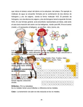 20
que indica el número actual del átomo en la estructura del enlace. Por ejemplo la
molécula de agua se encuentra formada por la combinación de dos átomos de
hidrogeno y uno de oxígeno, siendo la forma molecular H2O. El peróxido de
hidrogeno, con dos átomos de oxígeno y dos de hidrogeno tiene la siguiente formula
H2O2. En una formula general, se la encontraría representada por letras, este sería
el caso de la reacción del uranio con los halógenos, donde para MX, M es el uranio
(metal), y X representa al halógeno, ya sea flúor, cloro, bromo, etc.
No metales
Los no metales son elementos químicos que se definen por ser diametralmente
opuestos a los metales, estos elementos pierden las cualidades que caracterizan a
los metales y podemos mencionar los siguientes:
Argón, Astato, Azufre, Bromo, Carbono, Cloro, Criptón, Flúor, Fosforo, Helio,
Hidrogeno, Neón, Nitrógeno, Oxigeno, Radón, Selenio, Xenón, Yodo.
Los no metales pueden ser
desde gases hasta cloruros.
Distintivos y características
de los no metales:
Acidez.- Se caracterizan por su
acidez, pues la gran mayoría de
los óxidos de los no metales
forman algunas soluciones
ácidas.
Brillantez.- Por su naturaleza
los no metales tienen poca brillantez a diferencia de los metales.
Calor.- La transmisión de calor es más reducida en los no metales.
 