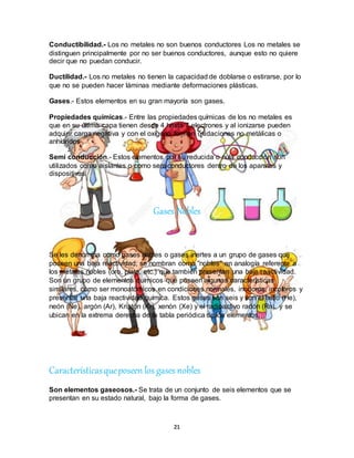 21
Conductibilidad.- Los no metales no son buenos conductores Los no metales se
distinguen principalmente por no ser buenos conductores, aunque esto no quiere
decir que no puedan conducir.
Ductilidad.- Los no metales no tienen la capacidad de doblarse o estirarse, por lo
que no se pueden hacer láminas mediante deformaciones plásticas.
Gases.- Estos elementos en su gran mayoría son gases.
Propiedades químicas.- Entre las propiedades químicas de los no metales es
que en su última capa tienen desde 4 hasta 7 electrones y al ionizarse pueden
adquirir carga negativa y con el oxígeno forman oxidaciones no metálicas o
anhídridos
Semi conducción.- Estos elementos por su reducida o nula conducción son
utilizados como aislantes o como semiconductores dentro de los aparatos y
dispositivos.
Gases Nobles
Se les denomina como gases nobles o gases inertes a un grupo de gases que
poseen una baja reactividad; se nombran como “nobles” en analogía referente a
los metales nobles (oro, plata, etc.) que también presentan una baja reactividad.
Son un grupo de elementos químicos que poseen algunas características
similares, como ser monoatómicos en condiciones normales, inodoros, incoloros y
presentar una baja reactividad química. Estos gases son seis y son el helio (He),
neón (Ne), argón (Ar), Kriptón (Kr), xenón (Xe) y el radioactivo radón (Rn), y se
ubican en la extrema derecha de la tabla periódica de los elementos.
Característicasqueposeen los gases nobles
Son elementos gaseosos.- Se trata de un conjunto de seis elementos que se
presentan en su estado natural, bajo la forma de gases.
 