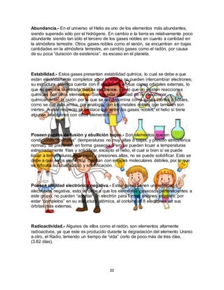 22
Abundancia.- En el universo el Helio es uno de los elementos más abundantes,
siendo superado sólo por el hidrógeno. En cambio e la tierra es relativamente poco
abundante siendo tan sólo el tercero de los gases nobles en cuanto a cantidad en
la atmósfera terrestre. Otros gases nobles como el xenón, se encuentran en bajas
cantidades en la atmósfera terrestre, en cambio gases como el radón, por causa
de su poca “duración de existencia”, es escaso en el planeta.
Estabilidad.- Estos gases presentan estabilidad química, lo cual se debe a que
están eléctricamente completos y por lo mismo no pueden intercambiar electrones;
su estructura atómica cuenta con 8 electrones en sus capas orbitales externas, lo
que no permite la entrada demás electrones, por lo que no existen reacciones
químicas con otros elementos. Siendo esta cualidad de no reaccionar
químicamente, la razón por la que se les denomina como gases inertes o nobles,
como se dijo más arriba, por analogía con los metales nobles que también son
inertes. A este respecto se destaca que entre los gases nobles, el helio sí tiene
algunas reacciones con otros elementos.
Poseen puntos de fusión y ebullición bajos.- Son elementos que en
condiciones “normales” (temperaturas no muy altas o bajas, y presión atmosférica
normal), se presentan en forma gaseosa. Pero se pueden licuar a temperaturas
extremadamente frías y solidificar, excepto el helio, el cual si bien sí se puede
licuar a temperaturas muy bajas y presiones altas, no se puede solidificar. Esto se
debe a que estos elementos cuentan con enlaces moleculares débiles, por lo que
se dificulta su licuefacción y solidificación.
Poseen afinidad electrónica negativa.- Estos gases tienen una afinidad
electrónica negativa, esto se debe a que los elementos gaseosos pertenecientes a
este grupo, no pueden “aceptar” un electrón para formar aniones estables, por
estar “completos” en su estructura atómica, al contar con 8 electrones en sus
órbitas más externas.
Radioactividad.- Algunos de ellos como el radón, son elementos altamente
radioactivos, ya que este es producido durante la degradación del elemento Uranio
a otro, el Radio, teniendo un tiempo de “vida” corto de poco más de tres días,
(3.82 días).
 