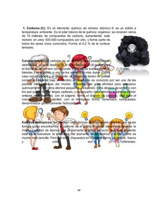24
1. Carbono (C): Es un elemento químico de número atómico 6, es un sólido a
temperatura ambiente. Es el pilar básico de la química orgánica; se conocen cerca
de 16 millones de compuestos de carbono, aumentando este
número en unos 500.000 compuestos por año, y forma parte de
todos los seres vivos conocidos. Forma el 0,2 % de la corteza
terrestre.
Características: El carbono es un elemento que posee formas
alotrópicas, un caso fascinante lo encontramos en el grafito y en
el diamante, el primero corresponde a uno de las sustancias más
blandas y el segundo a uno de los elementos más duros y otro
caso con el carbón y el diamante, el carbón es tienen un precio
comercial bastante bajo en cambio el diamante es conocido por ser una de las
piedras más costosas del mundo. Presenta una gran afinidad para enlazarse
químicamente con otros átomos pequeños, incluyendo otros átomos de carbono con
los que puede formar largas cadenas, y su pequeño radio atómico le permite formar
enlaces múltiples. Así, con el oxígeno forma el dióxido de carbono, vital para el
crecimiento de las plantas, con el hidrógeno forma numerosos compuestos
denominados genéricamente hidrocarburos.
Estados alotrópicos: Se conocen cinco formas alotrópicas del carbono, una de las
formas como encontramos el carbono es el grafito el grafito tienen exactamente la
misma cantidad de átomos que el diamante la única variación que este presenta
esta en la estructura la estructura del diamante es tetraédrica y la del grafito es
mucho más sencilla. Pero por estar dispuestos en diferente forma, su textura, fuerza
y color son diferentes.
 