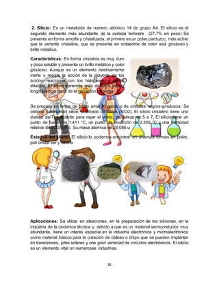 25
2. Silicio: Es un metaloide de numero atómico 14 de grupo A4. El silicio es el
segundo elemento más abundante de la corteza terrestre (27,7% en peso) Se
presenta en forma amorfa y cristalizada; el primero es un polvo parduzco, más activo
que la variante cristalina, que se presenta en octaedros de color azul grisáceo y
brillo metálico.
Características: En forma cristalina es muy duro
y poco soluble y presenta un brillo metálico y color
grisáceo. Aunque es un elemento relativamente
inerte y resiste la acción de la mayoría de los
ácidos, reacciona con los halógenos y álcalis
diluidos. El silicio transmite más del 95% de las
longitudes de onda de la radiación infrarroja.
Se prepara en forma de polvo amarillo pardo o de cristales negros-grisáceos. Se
obtiene calentando sílice, o dióxido de silicio (SiO2), El silicio cristalino tiene una
dureza de 7, suficiente para rayar el vidrio, de dureza de 5 a 7. El silicio tiene un
punto de fusión de 1.411 °C, un punto de ebullición de 2.355 °C y una densidad
relativa de 2,33(g/ml). Su masa atómica es 28,086 u
Estados del silicio: El silicio lo podemos encontrar en diversas formas en polvo,
poli cristal ver y olivino
Aplicaciones: Se utiliza en aleaciones, en la preparación de las siliconas, en la
industria de la cerámica técnica y, debido a que es un material semiconductor muy
abundante, tiene un interés especial en la industria electrónica y microelectrónica
como material básico para la creación de obleas o chips que se pueden implantar
en transistores, pilas solares y una gran variedad de circuitos electrónicos. El silicio
es un elemento vital en numerosas industrias.
 