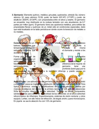 26
3. Germanio: Elemento químico, metálico, gris plata, quebradizo, símbolo Ge, número
atómico 32, peso atómico 72.59, punto de fusión 937.4ºC (1719ºF) y punto de
ebullición 2830ºC (5130ºF), con propiedades entre el silicio y estaño. El germanio
se encuentra muy distribuido en la corteza terrestre con una abundancia de 6.7
partes por millon (ppm). El germanio tiene una apariencia metálica, pero exhibe las
propiedades físicas y químicas de un metal sólo en condiciones especiales, dado
que está localizado en la tabla periódica en donde ocurre la transición de metales a
no metales.
Características: Es un metaloide sólido duro, cristalino, de color blanco grisáceo
lustroso, quebradizo, que conserva el brillo a
temperaturas ordinarias. Presenta la misma
estructura cristalina que el diamante y resiste a los
ácidos y álcalis.
Forma gran número de compuestos
organometálicos y es un importante material
semiconductor utilizado en transistores y
fotodetectores. A diferencia de la mayoría de
semiconductores, el germanio tiene una
pequeña banda prohibida (band gap) por lo
que responde de forma eficaz a la radiación infrarroja y puede usarse en
amplificadores de baja intensidad.
Aplicaciones: Las aplicaciones del germanio se ven limitadas por su elevado costo
y en muchos casos se investiga su sustitución por materiales más económicos Fibra
óptica. Electrónica: radares y amplificadores de guitarras eléctricas usados por
músicos nostálgicos del sonido de la primera época del rock and roll; aleaciones
SiGe en circuitos integrados de alta velocidad. También se utilizan compuestos
sándwich Si/Ge para aumentar la movilidad de los electrones en el silicio (streched
silicon).Óptica de infrarrojos: Espectroscopios, sistemas de visión nocturna y otros
equipos. Lentes, con alto índice de refracción, de ángulo ancho y para microscopios.
En joyería se usa la aleación Au con 12% de germanio.
 