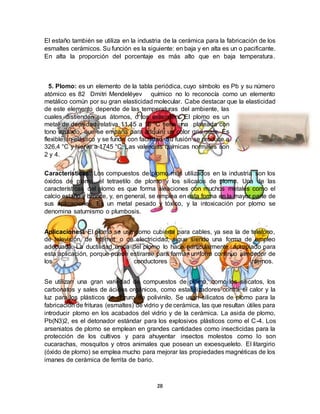 28
El estaño también se utiliza en la industria de la cerámica para la fabricación de los
esmaltes cerámicos. Su función es la siguiente: en baja y en alta es un o pacificante.
En alta la proporción del porcentaje es más alto que en baja temperatura.
5. Plomo: es un elemento de la tabla periódica, cuyo símbolo es Pb y su número
atómico es 82 Dmitri Mendeléyev químico no lo reconocía como un elemento
metálico común por su gran elasticidad molecular. Cabe destacar que la elasticidad
de este elemento depende de las temperaturas del ambiente, las
cuales distienden sus átomos, o los extienden. El plomo es un
metal de densidad relativa 11,45 a 16 °C tiene una plateada con
tono azulado, que se empaña para adquirir un color gris mate. Es
flexible, in-elástico y se funde con facilidad. Su fusión se produce a
326,4 °C y hierve a 1745 °C. Las valencias químicas normales son
2 y 4.
Características: Los compuestos de plomo más utilizados en la industria son los
óxidos de plomo, el tetraetilo de plomo y los silicatos de plomo. Una de las
características del plomo es que forma aleaciones con muchos metales como el
calcio estaño y bronce, y, en general, se emplea en esta forma en la mayor parte de
sus aplicaciones. Es un metal pesado y tóxico, y la intoxicación por plomo se
denomina saturnismo o plumbosis.
Aplicaciones: El plomo se usa como cubierta para cables, ya sea la de teléfono,
de televisión, de Internet o de electricidad, sigue siendo una forma de empleo
adecuada. La ductilidad única del plomo lo hace particularmente apropiado para
esta aplicación, porque puede estirarse para formar un forro continuo alrededor de
los conductores internos.
Se utilizan una gran variedad de compuestos de plomo, como los silicatos, los
carbonatos y sales de ácidos orgánicos, como estabilizadores contra el calor y la
luz para los plásticos de cloruro de polivinilo. Se usan silicatos de plomo para la
fabricación de frituras (esmaltes) de vidrio y de cerámica, las que resultan útiles para
introducir plomo en los acabados del vidrio y de la cerámica. La asida de plomo,
Pb(N3)2, es el detonador estándar para los explosivos plásticos como el C-4. Los
arseniatos de plomo se emplean en grandes cantidades como insecticidas para la
protección de los cultivos y para ahuyentar insectos molestos como lo son
cucarachas, mosquitos y otros animales que posean un exoesqueleto. El litargirio
(óxido de plomo) se emplea mucho para mejorar las propiedades magnéticas de los
imanes de cerámica de ferrita de bario.
 