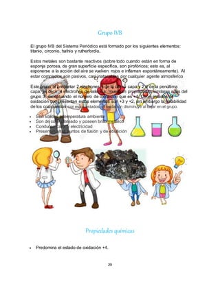 29
Grupo IVB
El grupo IVB del Sistema Periódico está formado por los siguientes elementos:
titanio, circonio, hafnio y rutherfordio.
Estos metales son bastante reactivos (sobre todo cuando están en forma de
esponja porosa, de gran superficie específica, son pirofóricos; esto es, al
exponerse a la acción del aire se vuelven rojos e inflaman espontáneamente). Al
estar compactos son pasivos, casi inatacables por cualquier agente atmosférico.
Este grupo al presentar 2 electrones s de la última capa y 2 d de la penúltima
capa, es decir, 4 electrones de valencia; muestran propiedades similares a las del
grupo 3, exceptuando el número de oxidación que es +4. Otros estados de
oxidación que presentan estos elementos son +3 y +2, sin embargo la estabilidad
de los compuestos con estos estados de oxidación disminuye al bajar en el grupo.
 Son sólidos a temperatura ambiente
 Son de color plateado y poseen brillo metálico
 Conducen calor y electricidad
 Presentan altos puntos de fusión y de ebullición
Propiedades químicas
 Predomina el estado de oxidación +4.
 