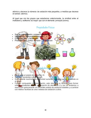 38
atómico y decrece (a números de oxidación más pequeños, a medida que decrece
el número atómico.
Al igual que con los grupos que estudiamos anteriormente, la similitud entre el
molibdeno y wolframio es mayor que con el elemento principal (cromo).
Propiedades Físicas
 Son de color plateado y poseen brillo metálico
 Son sólidos a temperatura ambiente
 Conducen calor y electricidad
 Presentan altos puntos de fusión y de ebullición
Propiedades químicas
 Predomina el estado de oxidación +6
 Son muy resistentes a la corrosión.
 Son bastante reactivos. La reactividad aumenta a medida que se desciende en
el grupo.
 Forman compuestos de coordinación, esto debido a su facilidad para formar
enlaces covalentes con la participación de electrones d y por su tendencia a
reaccionar químicamente en diferentes estado de oxidación estables y a cambiar
con relativa facilidad de unos estados de oxidación a otros.
 