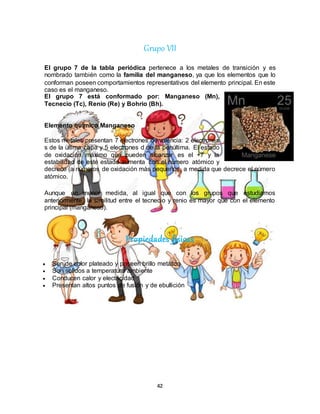 42
Grupo VII
El grupo 7 de la tabla periódica pertenece a los metales de transición y es
nombrado también como la familia del manganeso, ya que los elementos que lo
conforman poseen comportamientos representativos del elemento principal. En este
caso es el manganeso.
El grupo 7 está conformado por: Manganeso (Mn),
Tecnecio (Tc), Renio (Re) y Bohrio (Bh).
Elemento químico Manganeso
Estos metales presentan 7 electrones de valencia: 2 electrones
s de la última capa y 5 electrones d de la penúltima. El estado
de oxidación máximo que pueden alcanzar es el +7 y la
estabilidad de este estado aumenta con el número atómico y
decrece (a números de oxidación más pequeños, a medida que decrece el número
atómico.
Aunque en menor medida, al igual que con los grupos que estudiamos
anteriormente, la similitud entre el tecnecio y renio es mayor que con el elemento
principal (manganeso).
Propiedades físicas
 Son de color plateado y poseen brillo metálico
 Son sólidos a temperatura ambiente
 Conducen calor y electricidad
 Presentan altos puntos de fusión y de ebullición
 