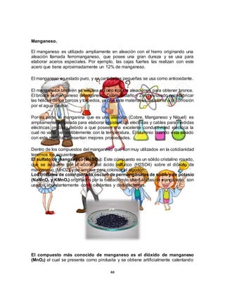 44
Manganeso.
El manganeso es utilizado ampliamente en aleación con el hierro originando una
aleación llamada ferromanganeso, que posee una gran dureza y se usa para
elaborar aceros especiales. Por ejemplo, las cajas fuertes las realizan con este
acero que tiene aproximadamente un 12% de manganeso.
El manganeso en estado puro, y en cantidades pequeñas se usa como antioxidante.
El manganeso también se emplea en otro tipo de aleaciones para obtener bronce.
El bronce al manganeso (Manganeso, Cobre, Estaño y Zinc) es usado para fabricar
las hélices de los barcos y torpedos, ya que este material es resistente a la corrosión
por el agua de mar.
Por su parte, la manganina que es una aleación (Cobre, Manganeso y Níquel) es
ampliamente empleada para elaborar resistencias eléctricas y cables para medidas
eléctricas precisas debido a que poseen una excelente conductividad eléctrica la
cual no varía perceptiblemente con la temperatura. El aluminio cuando esta aleado
con este material, presentan mejores propiedades.
Dentro de los compuestos del manganeso que son muy utilizados en la cotidianidad
tenemos los siguientes:
El sulfato de manganeso (MnSO4): Este compuesto es un sólido cristalino rosado,
que se adquiere por la acción del ácido sulfúrico (H2SO4) sobre el dióxido de
manganeso (MnO2) y se emplea para colorear el algodón.
Los cristales de color morado oscuro de permanganatosde sodio y de potasio
(NaMnO4 y KMnO4) originados por la oxidación de sales ácidas de manganeso, son
usados abundantemente como oxidantes y desinfectantes.
El compuesto más conocido de manganeso es el dióxido de manganeso
(MnO2) el cual se presenta como pirolusita y se obtiene artificialmente calentando
 