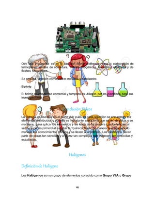 46
Otro uso importante es en la aleación Renio-Wolframio, para la elaboración de
termopares, varillas de soldadura, imanes criogénicos, filamentos eléctricos y de
flashes fotográficos.
Se emplea, también como aditivo metálico y catalizador.
Bohrio
El bohrio no posee uso comercial y tampoco es utilizado por los científicos para sus
investigaciones.
Conclusión Videos
La química es esencial en el diario vivir pues en cada situación se encuentran los
elementos distribuidos y por ello es importante conocer lo que se ve, se utiliza y se
mantiene, para aplicar los elementos y las leyes de tal manera que beneficien al
ser humano es primordial estudiar la “química base” de manera que sea sencillo
manejar los conocimientos previos y se lleven a la práctica. Los elementos hacen
parte de cosas tan sencillas y a la vez tan complejas que merecen ser conocidas y
estudiadas.
Halógenos
Definiciónde Halógeno
Los Halógenos son un grupo de elementos conocido como Grupo VIIA o Grupo
 