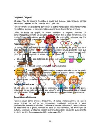 50
Grupo del Oxigeno
El grupo VIA del sistema Periódico o grupo del oxígeno está formado por los
elementos: oxígeno, azufre, selenio, telurio, polonio.
Por encontrarse en el extremo derecho de la Tabla Periódica es fundamentalmente
no-metálico; aunque, el carácter metálico aumenta al descender en el grupo .
Como en todos los grupos, el primer elemento, el oxígeno, presenta un
comportamiento anómalo, ya que al no tener orbitales d en la capa de valencia, sólo
puede formar dos enlaces covalentes simples o uno doble, mientras que los
restantes elementos pueden formar 2, 4 y 6 enlaces covalentes.
Propiedades atómicas
La configuración electrónica de los átomos de los elementos del grupo VIA en la
capa de valencia es: ns2 np2+1+1. El oxígeno, cabeza de grupo, presenta, igual que
en el caso del flúor, unas características particulares que le diferencian del resto
(Principio de singularidad). Posibles formas de actuación:
 El oxígeno es un gas diatómico. El azufre y el selenio forman moléculas octa-
atómicas S8 y Se8
 El telurio y el polonio tienen estructuras tridimensionales.
 El oxígeno, azufre, selenio y telurio tienden a aceptar dos electrones formando
compuestos iónicos. Estos elementos también pueden formar compuestos
moleculares con otros no metales, en especial el oxígeno.
 El polonio es un elemento radioactivo, difícil de estudiar en el laboratorio.
Pérdida de electrones
El alto valor de los potenciales de ionización, pero sobre todo el alto poder
polarizante de sus cationes (debido a su pequeño tamaño) hacen que sólo el polonio
dé lugar a sales, Sin embargo, sí que se conocen sales de cationes poliatómicos.
Ganancia de electrones
Pueden actuar como aniones dinegativos, -2, nunca mononegativos, ya que la
mayor energía de red de los compuestos resultantes compensa el valor
desfavorable de la electroafinidad. Dado que el tamaño del anión -2 crece conforme
se desciende en el grupo, también lo hace su polarizabilidad, de modo que los
sulfuros, seleniuros y telururos poseen un marcado carácter covalente que aumenta
en dicho sentido. Se conocen también polianiones Eln2-.
 
