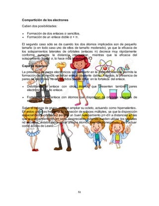 51
Compartición de los electrones
Caben dos posibilidades:
 Formación de dos enlaces σ sencillos.
 Formación de un enlace doble σ + π.
El segundo caso sólo se da cuando los dos átomos implicados son de pequeño
tamaño (o en todo caso uno de ellos de tamaño moderado), ya que la eficacia de
los solapamientos laterales de orbitales (enlaces π) decrece muy rápidamente
conforme aumenta la distancia internuclear, mientras que la eficacia del
solapamiento frontal σ, lo hace más lentamente.
Capa de valencia
La presencia de pares electrónicos sin compartir en la capa de valencia permite la
formación de, al menos, un tercer enlace covalente dativo. Además, la presencia de
pares de electrones no compartidos puede influir en la fortaleza del enlace.
 Debilitando el enlace con otros átomos que presenten también pares
electrónicos de no enlace.
 Fortaleciendo el enlace con átomos que dispongan de orbitales vacantes de
energía adecuada.
Salvo el cabeza de grupo, pueden ampliar su octeto, actuando como hipervalentes.
En estos casos es frecuente la formación de enlaces múltiples, ya que la disposición
espacial de los orbitales d permite un buen solapamiento pπ-dπ a distancias en las
que el solapamiento pπ-pπ sería despreciable. Además pueden utilizar los orbitales
nd vacantes, estabilizados por la unión a átomos muy electronegativos, para actuar
como ácidos de Lewis.
 