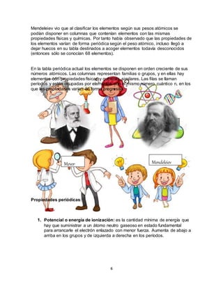 6
Mendeleiev vio que al clasificar los elementos según sus pesos atómicos se
podían disponer en columnas que contenían elementos con las mismas
propiedades físicas y químicas. Por tanto había observado que las propiedades de
los elementos varían de forma periódica según el peso atómico, incluso llegó a
dejar huecos en su tabla destinados a acoger elementos todavía desconocidos
(entonces sólo se conocían 68 elementos).
En la tabla periódica actual los elementos se disponen en orden creciente de sus
números atómicos. Las columnas representan familias o grupos, y en ellas hay
elementos con propiedades físicas y químicas similares. Las filas se llaman
períodos y están ocupadas por elementos con el mismo número cuántico n, en los
que las propiedades varían en forma progresiva.
Propiedades periódicas:
1. Potencial o energía de ionización: es la cantidad mínima de energía que
hay que suministrar a un átomo neutro gaseoso en estado fundamental
para arrancarle el electrón enlazado con menor fuerza. Aumenta de abajo a
arriba en los grupos y de izquierda a derecha en los períodos.
Meyer Mendeleiev
 