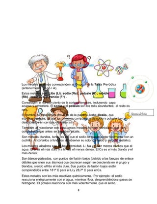 8
Metales Alcalinos
Los metales alcalinos corresponden al Grupo 1 de la Tabla Periódica
(anteriormente grupo I A).
Estos metales son: Litio (Li), sodio (Na) , potasio (K) , rubidio
(Rb) , cesio (Cs) y francio (Fr) .
Constituyen el 4,8 por ciento de la corteza terrestre, incluyendo capa
acuosa y atmósfera. El sodio y el potasio son los más abundantes; el resto es
raro.
El nombre de esta familia proviene de la palabra árabe álcalis, que
significa cenizas; ya que los primeros compuestos de sodio y potasio fueron
descubiertos en cenizas de maderas.
También, al reaccionar con agua, estos metales forman hidróxidos, que son
compuestos que antes se llamaban álcalis.
Son metales blandos, tanto es así que el sodio se puede cortar fácilmente con un
cuchillo. Al cortarlos o fundirlos se observa su color plateado y su brillo metálico.
Los metales alcalinos son de baja densidad. Li, Na y K son menos densos que el
agua. El Li es el más duro y a la vez el menos denso. El Cs es el más blando y el
más denso.
Son blanco-plateados, con puntos de fusión bajos (debido a las fuerzas de enlace
débiles que unen sus átomos) que decrecen según se desciende en el grupo y
blandos, siendo el litio el más duro. Sus puntos de fusión bajos están
comprendidos entre 181º C para el Li y 28,7º C para el Cs.
Estos metales son los más reactivos químicamente. Por ejemplo: el sodio
reacciona enérgicamente con el agua, mientras flota, desprendiéndose gases de
hidrógeno. El potasio reacciona aún más violentamente que el sodio.
Átomode litio
 