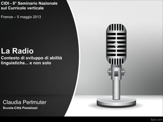 La Radio 
Contesto di sviluppo di abilità
linguistiche... e non solo
Claudia Perlmuter
Scuola-Città Pestalozzi
CIDI - 8° Seminario Nazionale
sul Curricolo verticale

Firenze – 5 maggio 2013
 