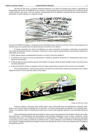 CURSO E COLÉGIO ACESSO	 LABORATÓRIO DE REDAÇÃO	 2
			 Há cerca de dez anos, os exames escolares passaram a se utilizar de charges para avaliar a capacidade de
interpretação dos alunos. No ENEM 2010, por exemplo, o tema proposto para a prova de redação era “O indivíduo frente
à ética nacional”, que vinha, como de costume, acompanhado de uma coletânea composta por dois textos opinativos,
publicados na mídia impressa, e a seguinte charge:
	 De autoria de Millôr Fernandes, a charge discute a honestidade social a partir de uma cena irônica: a lamentação de um
indivíduo que, por só poder lidar com gente honesta, encontra-se num deserto.
			 A charge, associada aos textos da coletânea e ao tema anunciado na proposta, compunham um panorama
mais amplo do problema incluído na proposta, conduzindo o leitor a alguns questionamentos que poderiam direcionar a
elaboração de seu texto:
1.	 Existe alguma pessoa completamente honesta no mundo? O que isso significa?
2.	 O indivíduo que chama os outros de desonestos e antiéticos apresenta realmente um comportamento ético que o
diferencie dos demais?
3.	 O fato de acharmos que a maioria age de modo antiético nos daria o direito de assim também o fazer, para não sermos
os únicos diferentes?
4.	 A ética que deveria nortear as relações humanas é hoje característica de poucos? Ela se tornou uma exceção?
			 Para compreendê-las, o leitor precisa acionar uma série de conhecimentos prévios que já possui no seu próprio
repertório cultural. Vamos examinar cada um dos casos:
Charge da Folha de S. Paulo
			 Criada por Glauco, não possui texto verbal. Assim, toda a informação deve ser identificada no desenho. Nele,
pode-se ver um avião sendo consertado por um mecânico, um homem careca dentro do aparelho, com expressão abor-
recida, e um triângulo usado no trânsito para indicar que o veículo está quebrado (esta já é uma informação prévia do
leitor).
			 Após a identificação desses elementos básicos, entram outros mais específicos que também precisam ser conhe-
cidos pelo leitor: o reconhecimento dos personagens e das situações específicas a que se refere o desenho: o avião
tem formato de tucano, uma referência ao símbolo de um partido político, o PSDB; o piloto do avião deve ser associado
a José Serra, por ser careca e pertencer ao partido tucano; o avião quebrado é uma referência à dificuldade de Serra
para “decolar” (metáfora política para designar avanço nas intenções de voto) no início da campanha para Presidência
da República de 2010.
 