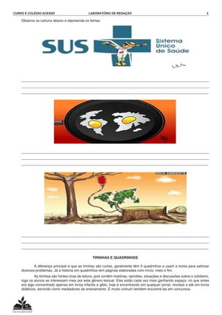 CURSO E COLÉGIO ACESSO	 LABORATÓRIO DE REDAÇÃO	 3
	 Observe os cartuns abaixo e depreenda os temas:
	 _______________________________________________________________________________________________
_______________________________________________________________________________________________
_______________________________________________________________________________________________
	 _______________________________________________________________________________________________
_______________________________________________________________________________________________
_______________________________________________________________________________________________
	 _______________________________________________________________________________________________
_______________________________________________________________________________________________
_______________________________________________________________________________________________
TIRINHAS E QUADRINHOS
			 A diferença principal é que as tirinhas são curtas, geralmente têm 3 quadrinhos e usam a ironia para satirizar
diversos problemas. Já a história em quadrinhos tem páginas elaboradas com início, meio e fim.
			 As tirinhas são fontes ricas de leitura, pois contêm histórias, opiniões, situações e discussões sobre o cotidiano,
logo os alunos se interessam mais por este gênero textual. Elas estão cada vez mais ganhando espaço, no que antes
era algo concentrado apenas em livros infantis e gibis, hoje é encontrando em qualquer jornal, revistas e até em livros
didáticos, servindo como mediadores de ensinamento. É muito comum também encontrá-las em concursos.
 
