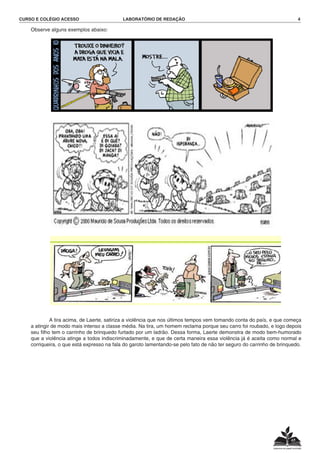 CURSO E COLÉGIO ACESSO	 LABORATÓRIO DE REDAÇÃO	 4
	 Observe alguns exemplos abaixo:
			 A tira acima, de Laerte, satiriza a violência que nos últimos tempos vem tomando conta do país, e que começa
a atingir de modo mais intenso a classe média. Na tira, um homem reclama porque seu carro foi roubado, e logo depois
seu filho tem o carrinho de brinquedo furtado por um ladrão. Dessa forma, Laerte demonstra de modo bem-humorado
que a violência atinge a todos indiscriminadamente, e que de certa maneira essa violência já é aceita como normal e
corriqueira, o que está expresso na fala do garoto lamentando-se pelo fato de não ter seguro do carrinho de brinquedo.
 