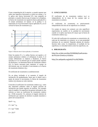 Como comprobación de lo anterior, se puede suponer que
sobre una superficie horizontal se coloca un cuerpo, y se
le aplica una fuerza horizontal (F), muy pequeña en
principio; se puede observar que el cuerpo no se desplaza,
la fuerza de rozamiento ( ) iguala la fuerza aplicada (F) y
el cuerpo permanece en reposo; en la grafica 5, se
representa en el eje horizontal a fuerza aplicada (F) y en el
vertical la fuerza de rozamiento ( ).
Figura 5. Relación entre la fuerza aplicada y el rozamiento
Entre los puntos O y A, ambas fuerzas son iguales y el
cuerpo permanece estático; al sobrepasar el punto A el
cuerpo súbitamente se empieza a desplazar, la fuerza
ejercida en A es la máxima que el cuerpo puede soportar
sin deslizarse y se denomina fuerza de rozamiento estático
( ); la fuerza necesaria para mantener el cuerpo en
movimiento una vez iniciado el movimiento es la fuerza
de rozamiento dinámico ( ).
El coeficiente de rozamiento es unidimensional.
En un plano inclinado si se aumenta el ángulo de
inclinación (θ) gradualmente, hasta que el objeto está a
punto de iniciar el movimiento, la fuerza de rozamiento
estático ( ) alcanza su valor máximo.
Conocido el coeficiente de rozamiento estático ( ) entre
dos materiales podemos saber el ángulo máximo de
inclinación que puede soportar sin deslizar. Por ejemplo
entre la madera y la superficie de gamuza utilizada en este
informe se tiene un coeficiente de rozamiento estático
(ecuación 13), entonces el ángulo máximo de
inclinación que soporta sin deslizar se puede encontrar a
partir de la ecuación (5).
5. CONCLUSIONES
El coeficiente de de rozamiento estático ( ) es
independiente de la masa de los cuerpos que se
encuentran en contacto.
El coeficiente de rozamiento es prácticamente
independiente del área de las superficies en contacto.
Un cuerpo en reposo (en contacto con otra superficie)
experimenta un cambio en la cantidad de movimiento
cuando se le aplica una fuerza (F) mayor que la fuerza de
rozamiento estático ( ).
El valor del coeficiente de rozamiento es característico de
cada par de materiales en contacto; no es una propiedad
intrínseca de un material. Depende además de muchos
factores tales como: la temperatura, el acabado de las
superficies, la velocidad relativa entre las superficies, etc.
6. BIBLIOGRAFÍA
http://es.scribd.com/doc/22590266/Coeficientes-
de-friccion-Cinetica-y-Estatica
http://es.wikipedia.org/wiki/Fricci%C3%B3n
fr
F
 
