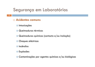 Segurança em LaboratóriosSegurança em Laboratórios
11
 Acidentes comuns
 Intoxicações Intoxicações
 Queimaduras térmicas
 Queimaduras químicas (contacto e/ou inalação)
 Choques eléctricos Choques eléctricos
 Incêndios
 Explosões
 C t i õ t í i / bi ló i Contaminações por agentes químicos e/ou biológicos
 
