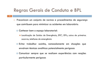 Regras Gerais de Conduta e BPLRegras Gerais de Conduta e BPL
P d d d
14
 Preconizam um conjunto de normas e procedimentos de segurança
que contribuem para minimizar os acidentes em laboratório.
 Conhecer bem o espaço laboratorial:
 L li ã d S íd d E ê i EPC’ EPI’ i d i i Localização de Saídas de Emergência, EPC’, EPI’s, caixa de primeiros
socorros, telefones de emergência
 Evitar trabalhar sozinho, nomeadamente em situações que
envolvam técnicas analíticas potencialmente perigosas
 Comunicar sempre que se realizem experiências com reações
particularmente perigosasp p g
 