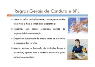 Regras Gerais de Conduta e BPLRegras Gerais de Conduta e BPL
15
 Lavar as mãos periodicamente, com água e sabão,
e no início e final do trabalho laboratorial
 Trabalhar com calma, seriedade, sentido de
responsabilidade e atençãoresponsabilidade e atenção
 Organizar o protocolo de ensaio antes de dar início
à execução das tarefas
 Manter sempre a bancada de trabalho limpa e Manter sempre a bancada de trabalho limpa e
arrumada, apenas com o material necessário para
f lias tarefas a realizar
 