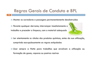 Regras Gerais de Conduta e BPLRegras Gerais de Conduta e BPL
16
 Manter os corredores e passagens permanentemente desobstruídos
 Perante qualquer derrame, interromper imediatamente o
trabalho e proceder a limpeza, com o material adequado
 Ler atentamente os rótulos dos produtos químicos, antes da sua utilização,
cumprindo escrupulosamente as regras estipuladas
 Usar sempre a Hotte para trabalhos que envolvam a utilização ou
formação de gases, vapores ou poeiras nocivas
 