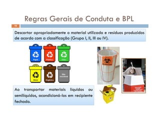Regras Gerais de Conduta e BPLRegras Gerais de Conduta e BPL
19
Descartar apropriadamente o material utilizado e resíduos produzidos
de acordo com a classificação (Grupo I, II, III ou IV).
Ao transportar materiais líquidos ou
semilíquidos acondicioná los em recipientesemilíquidos, acondicioná-los em recipiente
fechado.
 