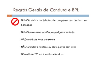 Regras Gerais de Conduta e BPLRegras Gerais de Conduta e BPL
23
NUNCA deixar recipientes de reagentes nos bordos das
bancadas
NUNCA manusear substâncias perigosas sentado
NÃO reutilizar luvas de exame
NÃO atender o telefone ou abrir portas com luvas
Não utilizar “T” nas tomadas eléctricas
 