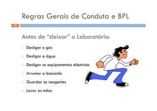 Regras Gerais de Conduta e BPLRegras Gerais de Conduta e BPL
25
Antes de “deixar” o Laboratório:
 Desligar o gás
 D li á Desligar a água
 Desligar os equipamentos eléctricos
 Arrumar a bancada
G d Guardar os reagentes
 Lavar as mãos
 