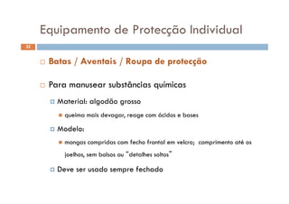 Equipamento de Protecção IndividualEquipamento de Protecção Individual
32
 Batas / Aventais / Roupa de protecção
 Para manusear substâncias químicas
 Material: algodão grosso Material: algodão grosso
 queima mais devagar, reage com ácidos e bases
 Modelo:
 mangas compridas com fecho frontal em velcro; comprimento até os
joelhos, sem bolsos ou “detalhes soltos”
 Deve ser usado sempre fechado Deve ser usado sempre fechado
 