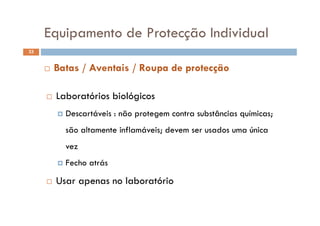 Equipamento de Protecção IndividualEquipamento de Protecção Individual
33
 Batas / Aventais / Roupa de protecção
 Laboratórios biológicos
 Descartáveis não protegem contra substâncias químicas Descartáveis : não protegem contra substâncias químicas;
são altamente inflamáveis; devem ser usados uma única
vez
 Fecho atrás Fecho atrás
 Usar apenas no laboratório
 