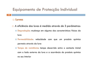 Equipamento de Protecção IndividualEquipamento de Protecção Individual
36
A fi iê i d l é did é d 3 â
 Luvas
 A eficiência das luvas é medida através de 3 parâmetros:
 Degradação: mudança em alguma das características físicas da
luva
 Permeabilidade: velocidade com que um produto químico Permeabilidade: velocidade com que um produto químico
permeia através da luva
T d i ê i d id i i i l Tempo de resistência: tempo decorrido entre o contacto inicial
com o lado externo da luva e a ocorrência do produto químico
no seu interior
 
