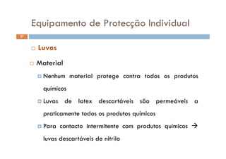 Equipamento de Protecção IndividualEquipamento de Protecção Individual
37
M t i l
 Luvas
 Material
 Nenhum material protege contra todos os produtos
químicos
 Luvas de latex descartáveis são permeáveis a
praticamente todos os produtos químicosp a ca e e odos os p odu os qu cos
 Para contacto intermitente com produtos químicos 
luvas descartáveis de nitrilo
 