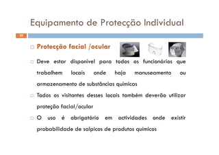 Equipamento de Protecção IndividualEquipamento de Protecção Individual
39
D di í l d f i á i
 Protecção facial /ocular
 Deve estar disponível para todos os funcionários que
trabalhem locais onde haja manuseamento ou
armazenamento de substâncias químicas
 Todos os visitantes desses locais também deverão utilizar Todos os visitantes desses locais também deverão utilizar
proteção facial/ocular
 O uso é obrigatório em actividades onde existir
probabilidade de salpicos de produtos químicosprobabilidade de salpicos de produtos químicos
 