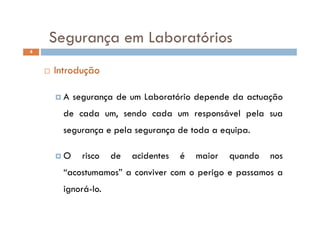 Segurança em LaboratóriosSegurança em Laboratórios
4
 Introdução
 A segurança de um Laboratório depende da actuação
de cada um sendo cada um responsável pela suade cada um, sendo cada um responsável pela sua
segurança e pela segurança de toda a equipa.
 O risco de acidentes é maior quando nos
“acostumamos” a conviver com o perigo e passamos a
ignorá-loignorá-lo.
 