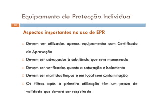 Equipamento de Protecção IndividualEquipamento de Protecção Individual
50
Aspectos importantes no uso de EPR
D ili d i C ifi d Devem ser utilizados apenas equipamentos com Certificado
de Aprovação
 Devem ser adequados à substância que será manuseada
 Devem ser verificados quanto a saturação e isolamento Devem ser verificados quanto a saturação e isolamento
 Devem ser mantidos limpos e em local sem contaminação
 Os filtros após a primeira utilização têm um prazo de
validade que deverá ser respeitadovalidade que deverá ser respeitado
 