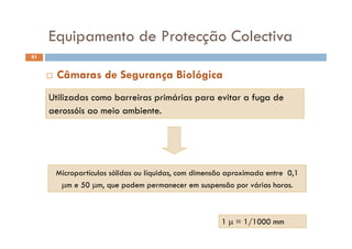 Equipamento de Protecção Colectiva
61
Equipamento de Protecção Colectiva
Utili adas como barreiras primárias para e itar a f ga de
 Câmaras de Segurança Biológica
Utilizadas como barreiras primárias para evitar a fuga de
aerossóis ao meio ambiente.
Micropartículas sólidas ou líquidas, com dimensão aproximada entre 0,1
m e 50 m, que podem permanecer em suspensão por várias horas.
1  = 1/1000 mm
 