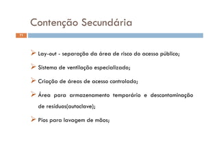 Contenção SecundáriaContenção Secundária
71
ESTRUTURA FÍSICA DO LABORATÓRIO
 Lay-out - separação da área de risco do acesso público;
 Sistema de ventilação especializado;
 Criação de áreas de acesso controlado;
 Área para armazenamento temporário e descontaminação Área para armazenamento temporário e descontaminação
de resíduos(autoclave);
 Pios para lavagem de mãos;
 