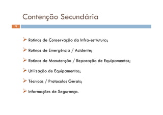 Contenção Secundária
72
Contenção Secundária
PROCEDIMENTOS OPERACIONAIS PADRÃO
 Rotinas de Conservação da Infra-estrutura;
 Rotinas de Emergência / Acidente;
 Rotinas de Manutenção / Reparação de Equipamentos;
 Utilização de Equipamentos Utilização de Equipamentos;
 Técnicas / Protocolos Gerais;/
 Informações de Segurança.
 