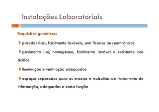 Instalações Laboratoriais
74
Instalações Laboratoriais
Requisitos genéricos:
➧paredes lisas facilmente laváveis sem fissuras ou reentrâncias➧paredes lisas, facilmente laváveis, sem fissuras ou reentrâncias
➧pavimento liso, homogéneo, facilmente lavável e resistente aos
ácidos
➧il minação e entilação adeq adas➧iluminação e ventilação adequadas
➧espaços separados para os ensaios e trabalhos de tratamento de
informação, adequados a cada função
 