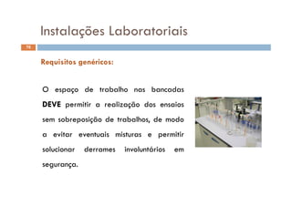 Instalações Laboratoriais
76
Instalações Laboratoriais
Requisitos genéricos:
O espaço de trabalho nas bancadas
DEVEDEVE iti li ã d iDEVEDEVE permitir a realização dos ensaios
sem sobreposição de trabalhos, de modo
a evitar eventuais misturas e permitir
solucionar derrames involuntários emsolucionar derrames involuntários em
segurança.
 