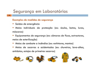 S L b tó i
8
Segurança em Laboratórios
Exemplos de medidas de segurançaExemplos de medidas de segurança
 Saídas de emergência
 Meios individuais de protecção (ex: óculos, batas, luvas,
máscaras)
 Equipamentos de segurança (ex: câmaras de fluxo, extractores,
meios de esterilização)
 Meios de combate a incêndios (ex: extintores, mantas)
 Meios de socorros a acidentados (ex: chuveiros, lava-olhos,
antídotos, estojos de primeiros socorros)
 