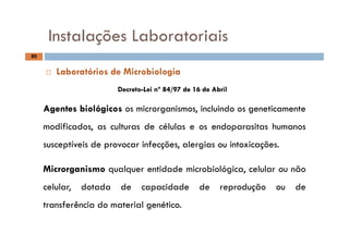 Instalações Laboratoriais
80
Instalações Laboratoriais
DecretoDecreto--Lei nº 84/Lei nº 84/97 de 16 de Abril97 de 16 de Abril
 Laboratórios de Microbiologia
AgentesAgentes biológicosbiológicos os microrganismos, incluindo os geneticamente
modificados, as culturas de células e os endoparasitas humanos
susceptíveis de provocar infecções, alergias ou intoxicações.
MicrorganismoMicrorganismo qualquer entidade microbiológica, celular ou não
celular, dotada de capacidade de reprodução ou de
transferência do material genético.transferência do material genético.
 