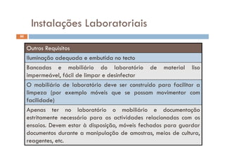 Instalações Laboratoriais
86
Instalações Laboratoriais
Outros Requisitos
Iluminação adequada e embutida no tecto
Bancadas e mobiliário do laboratório de material liso
impermeável, fácil de limpar e desinfectar
O mobiliário de laboratório deve ser construído para facilitar a
limpeza (por exemplo móveis que se possam movimentar com
facilidade)
Apenas ter no laboratório o mobiliário e documentação
i á i i id d l i destritamente necessário para as actividades relacionadas com os
ensaios. Devem estar à disposição, móveis fechados para guardar
documentos durante a manipulação de amostras meios de culturadocumentos durante a manipulação de amostras, meios de cultura,
reagentes, etc.
 